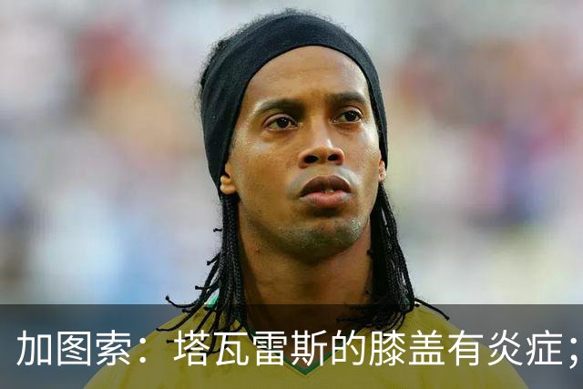 加图索：塔瓦雷斯的膝盖有炎症；知道佩德拉萨能带来什么