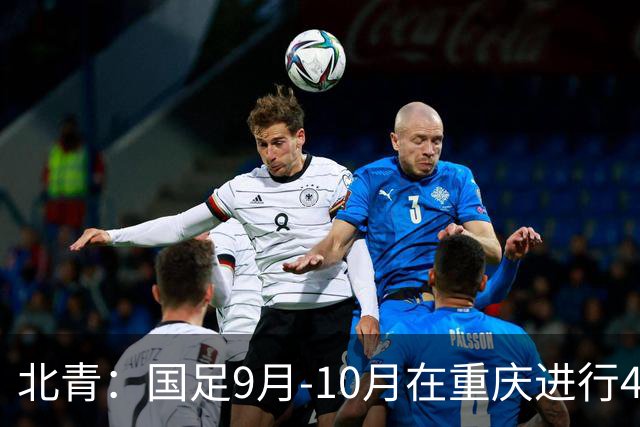 北青：国足9月-10月在重庆进行4场热身赛，对手基本确定