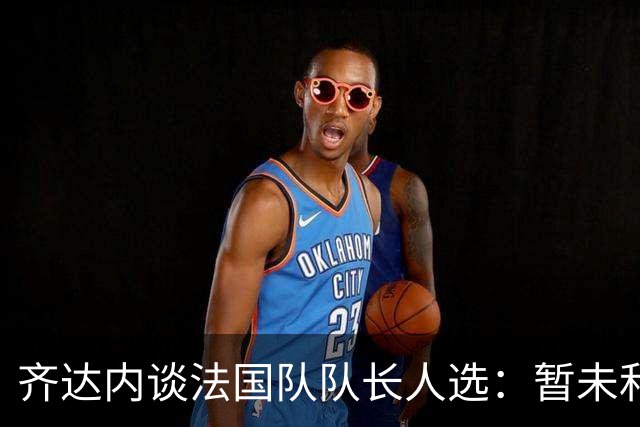 齐达内谈法国队队长人选：暂未和姆巴佩沟通，目前对他来说最重要的是好好休息